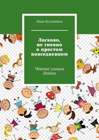 Ласково, не гневно о простом повседневном. Чтение умным детям - Иван Кузьминов