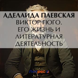 Виктор Гюго. Его жизнь и литературная деятельность, audiobook А. Н. Паевской. ISDN70380526