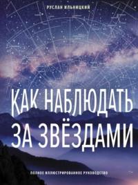 Как наблюдать за звёздами. Полное иллюстрированное руководство - Руслан Ильницкий