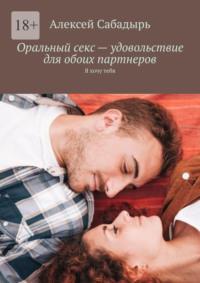 Оральный секс – удовольствие для обоих партнеров. Я хочу тебя, książka audio Алексея Сабадыря. ISDN70428628