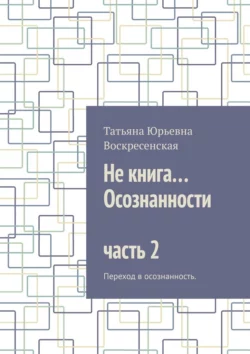 Не книга… Осознанности часть 2. Переход в осознанность. - Татьяна Воскресенская