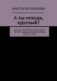 А ты откуда, круглый? Как не потерять себя, когда ветер судьбы пытается тебя сбить с ног - Анастасия Крылова