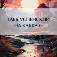На Кавказе, książka audio Глеба Ивановича Успенского. ISDN70485406