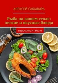 Рыба на вашем столе: легкие и вкусные блюда. Изысканно и просто, Hörbuch Алексея Сабадыря. ISDN70500073