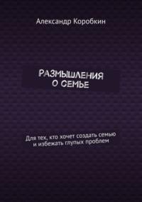 Размышления о семье. Для тех, кто хочет создать семью и избежать глупых проблем, audiobook Александра Коробкина. ISDN70540876