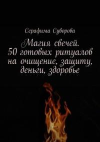 Магия свечей. 50 готовых ритуалов на очищение, защиту, деньги, здоровье - Серафима Суворова