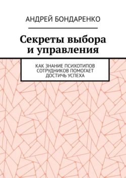 Секреты выбора и управления. Как знание психотипов сотрудников помогает достичь успеха - Андрей Бондаренко