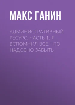 Административный ресурс. Часть 1. Я вспомнил все, что надобно забыть - Макс Ганин