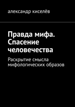 Правда мифа. Спасение человечества. Раскрытие смысла мифологических образов - Александр Киселёв