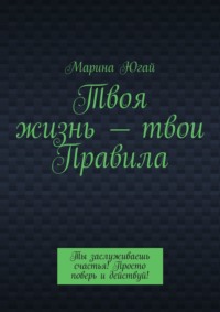 Твоя жизнь – твои правила. Ты заслуживаешь счастья! Просто поверь и действуй! - Марина Югай