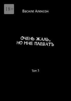 Очень жаль, но мне плевать. Том 3 - Василе Алексон