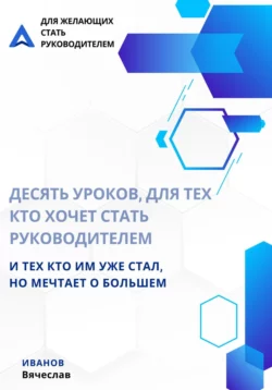 Десять уроков, для тех кто хочет стать руководителем, и тех кто им уже стал, но мечтает о большем - Вячеслав Иванов