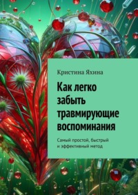 Как легко забыть травмирующие воспоминания. Самый простой, быстрый и эффективный метод - Кристина Яхина