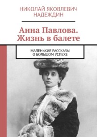 Анна Павлова. Жизнь в балете. Маленькие рассказы о большом успехе - Николай Надеждин