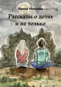 Рассказы о детях и не только - Ирина Михеева