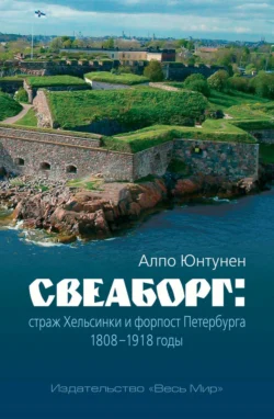 Свеаборг. Страж Хельсинки и форпост Петербурга. 1808–1918 годы - Алпо Юнтунен