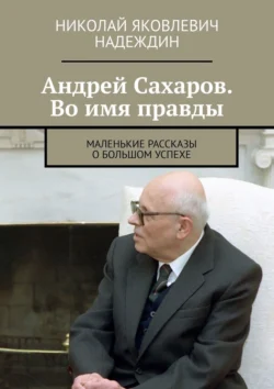 Андрей Сахаров. Во имя правды. Маленькие рассказы о большом успехе - Николай Надеждин