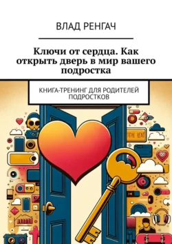 Ключи от сердца. Как открыть дверь в мир вашего подростка. Книга-тренинг для родителей подростков - Влад Ренгач