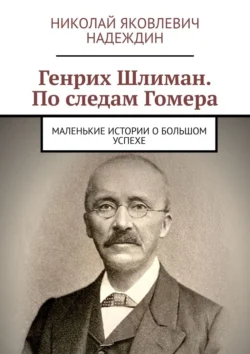 Генрих Шлиман. По следам Гомера. Маленькие истории о большом успехе - Николай Надеждин