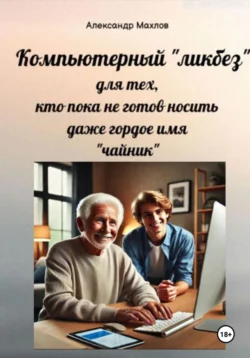 Компьютерный «ликбез» для тех, кто пока не готов носить даже гордое имя «чайник» - Александр Махлов