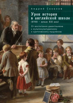 Урок истории в английской школе (XVIII – начало XXI века). От воспитания джентльмена к мультикультурализму и критическому мышлению - Андрей Соколов