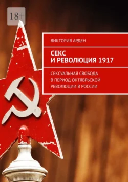 Секс и революция 1917. Сексуальная свобода в период Октябрьской революции в России - Виктория Арден