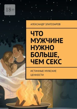 Что мужчине нужно больше, чем секс. Истинные мужские ценности - Александр Златозаров