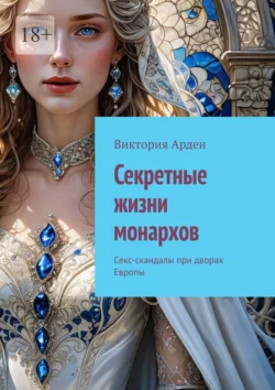 Секретные жизни монархов. Секс-скандалы при дворах Европы - Виктория Арден