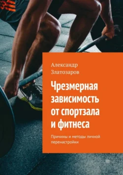 Чрезмерная зависимость от спортзала и фитнеса. Причины и методы личной перенастройки - Александр Златозаров