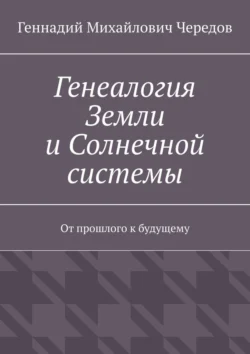 Генеалогия Земли и Солнечной системы. От прошлого к будущему - Геннадий Чередов