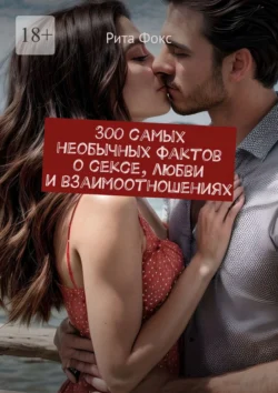 300 самых необычных фактов о сексе, любви и взаимоотношениях - Рита Фокс