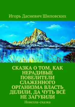 Сказка о том, как нерадивые повелители слаженного организма власть делили, да чуть всё не загубили. Новелла-сказка - Игорь Шиповских