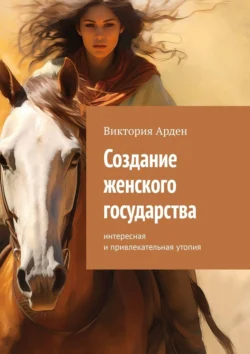 Создание женского государства. Интересная и привлекательная утопия - Виктория Арден