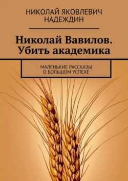 Николай Вавилов. Убить академика. Маленькие рассказы о большом успехе - Николай Надеждин