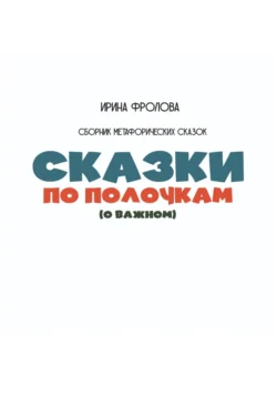 Сказки по полочкам (о важном). Сборник метафорических сказок - Ирина Фролова