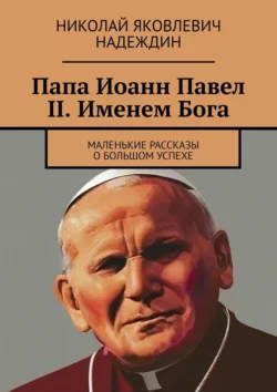 Папа Иоанн Павел II. Именем Бога. Маленькие рассказы о большом успехе - Николай Надеждин