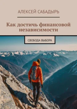 Как достичь финансовой независимости. Свобода выбора - Алексей Сабадырь