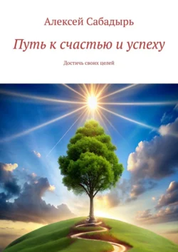 Путь к счастью и успеху. Достичь своих целей - Алексей Сабадырь