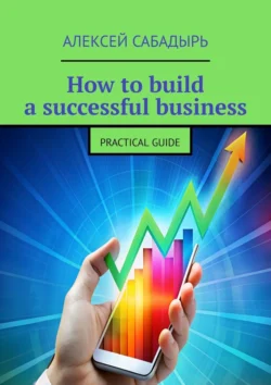 How to build a successful business. Practical guide - Алексей Сабадырь