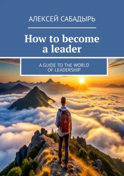 How to become a leader. A guide to the world of leadership - Алексей Сабадырь