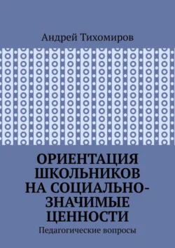 Ориентация школьников на социально-значимые ценности. Педагогические вопросы - Андрей Тихомиров