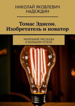 Томас Эдисон. Изобретатель и новатор. Маленькие рассказы о большом успехе - Николай Надеждин