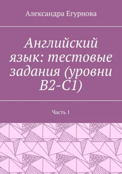 Английский язык: тестовые задания (уровни В2-С1). Часть 1 - Александра Егурнова