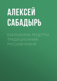 Бабушкины рецепты. Традиционная русская кухня - Алексей Сабадырь