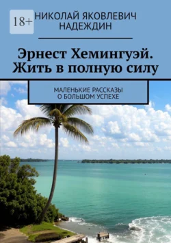 Эрнест Хемингуэй. Жить в полную силу. Маленькие рассказы о большом успехе, аудиокнига Николая Яковлевича Надеждина. ISDN71040514