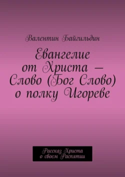 Евангелие от Христа – Слово (Бог Слово) о полку Игореве. Рассказ Христа о своем Распятии - Валентин Байгильдин