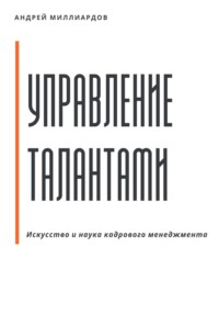 Управление талантами: Искусство и наука кадрового менеджмента - Андрей Миллиардов