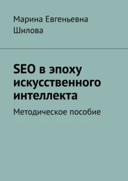 SEO в эпоху искусственного интеллекта. Методическое пособие - Марина Шилова