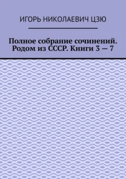 Полное собрание сочинений. Родом из СССР. Книги 3 – 7 - Игорь Цзю