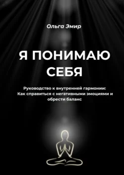 Я понимаю себя. Руководство к внутренней гармонии: Как справиться с негативными эмоциями и обрести баланс - Ольга Эмир